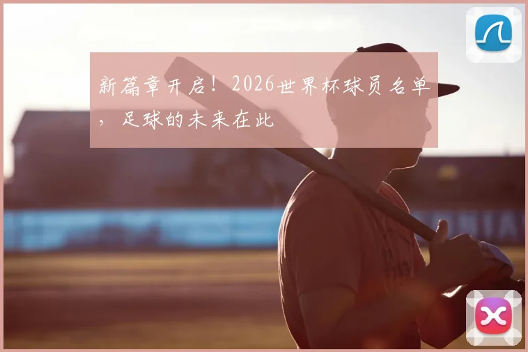 新篇章开启！2026世界杯球员名单，足球的未来在此