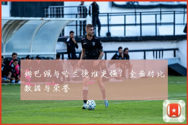 姆巴佩与哈兰德谁更强?全面对比数据与荣誉