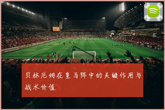 贝林厄姆在皇马阵中的关键作用与战术价值