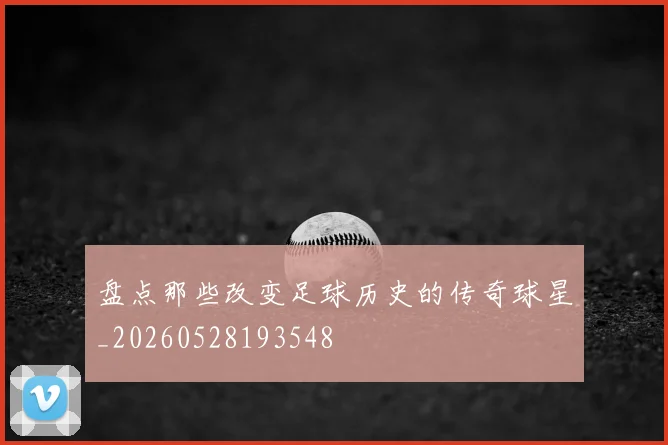 盘点那些改变足球历史的传奇球星_20260528193548