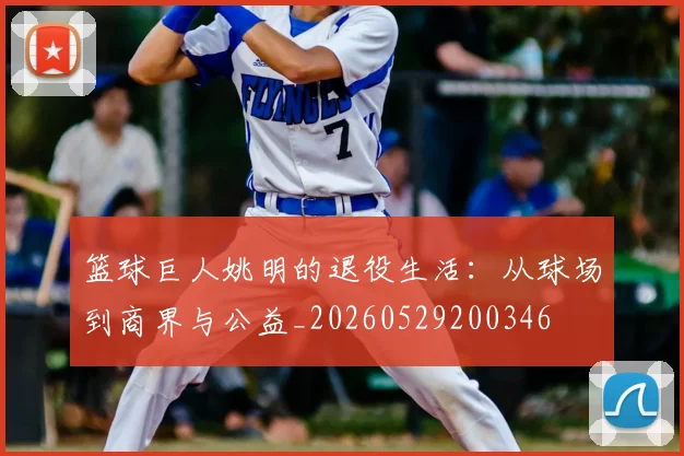篮球巨人姚明的退役生活：从球场到商界与公益_20260529200346