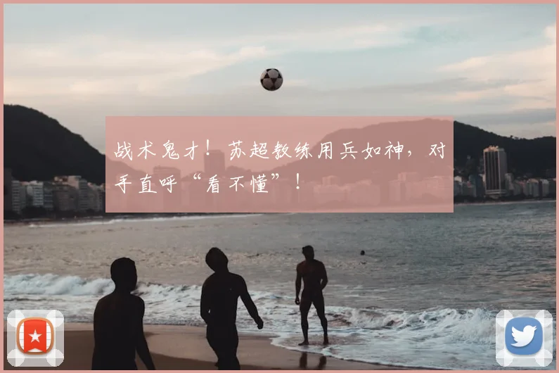 战术鬼才！苏超教练用兵如神，对手直呼“看不懂”！