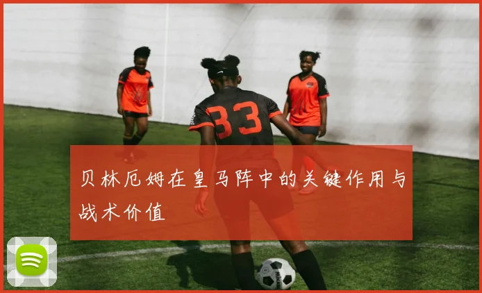 贝林厄姆在皇马阵中的关键作用与战术价值