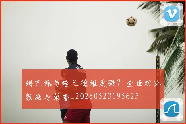姆巴佩与哈兰德谁更强?全面对比数据与荣誉_20260523195625