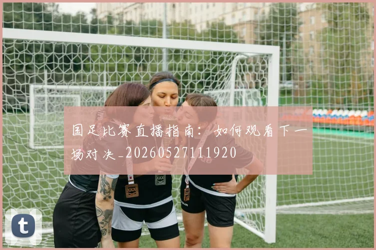 国足比赛直播指南：如何观看下一场对决_20260527111920