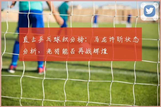 直击乒乓球积分榜:马龙许昕状态分析,老将能否再战辉煌